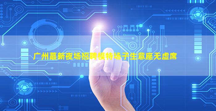 广州蕞新夜场招聘模特场子生意座无虚席